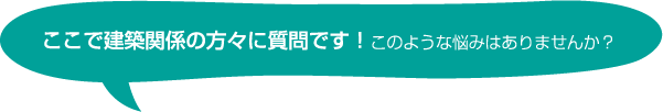 ここで建築関係の方々に質問です！このような悩みはありませんか？