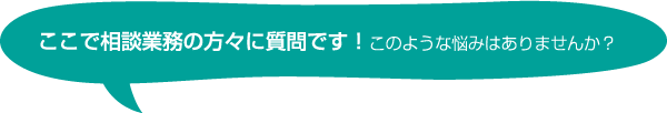 ここで住まいの相談業務の方々に質問です！このような悩みはありませんか？